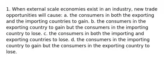 1. When external scale economies exist in an industry, new trade opportunities will cause: a. the consumers in both the exporting and the importing countries to gain. b. the consumers in the exporting country to gain but the consumers in the importing country to lose. c. the consumers in both the importing and exporting countries to lose. d. the consumers in the importing country to gain but the consumers in the exporting country to lose.