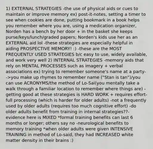 1) EXTERNAL STRATEGIES -the use of physical aids or cues to maintain or improve memory ex) post-it-notes, setting a timer to see when cookies are done, putting bookmark in a book helps you remember where you are, using a medication organizer, Norden has a bench by her door + in the basket she keeps purse/keys/lunch/graded papers; Norden's kids use her as an EXTERNAL aid lol -these strategies are especially helpful in aiding PROSPECTIVE MEMORY! :) -these are the MOST FREQUENTLY USED STRATEGIES b/c easy to use, widely available, and work very well 2) INTERNAL STRATEGIES -memory aids that rely on MENTAL PROCESSES such as imagery + verbal associations ex) trying to remember someone's name at a party-->you make up rhymes to remember name ("Stan is tan")/you can use ACRONYMS/the method of Lo-Sai(you mentally take a walk through a familiar location to remember where things are) -getting good at these strategies is HARD WORK + requires effort-full processing (which is harder for older adults) -not a frequently used by older adults (requires too much cognitive effort) -do older adults benefit from training in internal strategies??- evidence here is MIXED *formal training benefits can last 6 months or longer; others say no -neurological benefits to memory training *when older adults were given INTENSIVE TRAINING in method of Lo-said, they had INCREASED white matter density in their brains :)