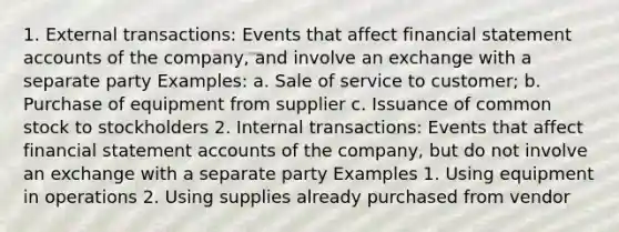 1. External transactions: Events that affect financial statement accounts of the company, and involve an exchange with a separate party Examples: a. Sale of service to customer; b. Purchase of equipment from supplier c. Issuance of common stock to stockholders 2. Internal transactions: Events that affect financial statement accounts of the company, but do not involve an exchange with a separate party Examples 1. Using equipment in operations 2. Using supplies already purchased from vendor