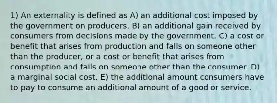 1) An externality is defined as A) an additional cost imposed by the government on producers. B) an additional gain received by consumers from decisions made by the government. C) a cost or benefit that arises from production and falls on someone other than the producer, or a cost or benefit that arises from consumption and falls on someone other than the consumer. D) a marginal social cost. E) the additional amount consumers have to pay to consume an additional amount of a good or service.