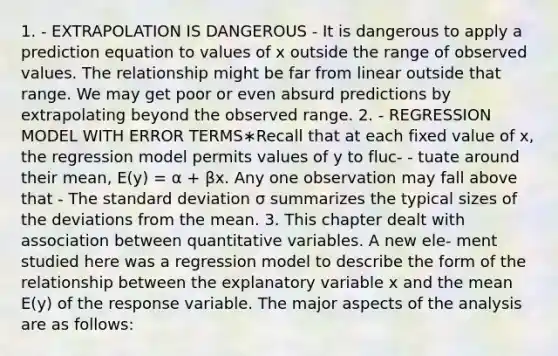 1. - EXTRAPOLATION IS DANGEROUS - It is dangerous to apply a prediction equation to values of x outside the range of observed values. The relationship might be far from linear outside that range. We may get poor or even absurd predictions by extrapolating beyond the observed range. 2. - REGRESSION MODEL WITH ERROR TERMS∗Recall that at each fixed value of x, the regression model permits values of y to fluc- - tuate around their mean, E(y) = α + βx. Any one observation may fall above that - The standard deviation σ summarizes the typical sizes of the deviations from the mean. 3. This chapter dealt with association between quantitative variables. A new ele- ment studied here was a regression model to describe the form of the relationship between the explanatory variable x and the mean E(y) of the response variable. The major aspects of the analysis are as follows: