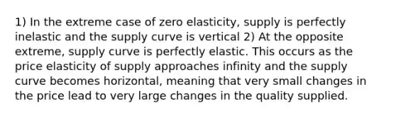 1) In the extreme case of zero elasticity, supply is perfectly inelastic and the supply curve is vertical 2) At the opposite extreme, supply curve is perfectly elastic. This occurs as the price elasticity of supply approaches infinity and the supply curve becomes horizontal, meaning that very small changes in the price lead to very large changes in the quality supplied.