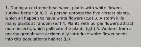 1. During an extreme heat wave, plants with white flowers survive better (a,b) 2. A person uproots the five closest plants, which all happen to have white flowers (c,d) 3. A storm kills many plants at random (e,f) 4. Plants with purple flowers attract more insects, which pollinate the plants (g,h) 5. Workers from a nearby greenhouse accidentally introduce white flower seeds into this population's habitat (i,j)