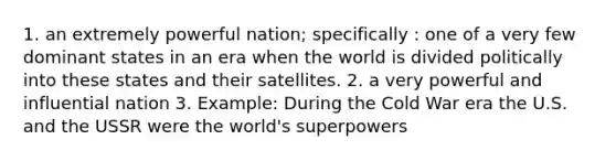 1. an extremely powerful nation; specifically : one of a very few dominant states in an era when the world is divided politically into these states and their satellites. 2. a very powerful and influential nation 3. Example: During the Cold War era the U.S. and the USSR were the world's superpowers