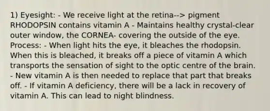 1) Eyesight: - We receive light at the retina--> pigment RHODOPSIN contains vitamin A - Maintains healthy crystal-clear outer window, the CORNEA- covering the outside of the eye. Process: - When light hits the eye, it bleaches the rhodopsin. When this is bleached, it breaks off a piece of vitamin A which transports the sensation of sight to the optic centre of the brain. - New vitamin A is then needed to replace that part that breaks off. - If vitamin A deficiency, there will be a lack in recovery of vitamin A. This can lead to night blindness.