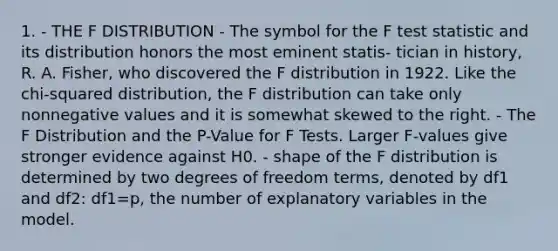 1. - THE F DISTRIBUTION - The symbol for the F test statistic and its distribution honors the most eminent statis- tician in history, R. A. Fisher, who discovered the F distribution in 1922. Like the chi-squared distribution, the F distribution can take only nonnegative values and it is somewhat skewed to the right. - The F Distribution and the P-Value for F Tests. Larger F-values give stronger evidence against H0. - shape of the F distribution is determined by two degrees of freedom terms, denoted by df1 and df2: df1=p, the number of explanatory variables in the model.