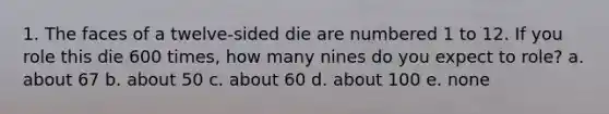 1. The faces of a twelve-sided die are numbered 1 to 12. If you role this die 600 times, how many nines do you expect to role? a. about 67 b. about 50 c. about 60 d. about 100 e. none