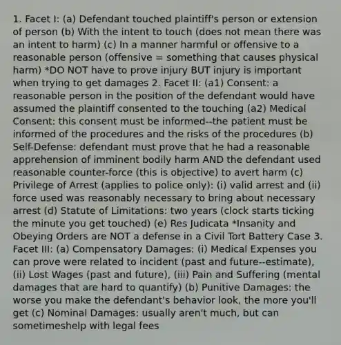 1. Facet I: (a) Defendant touched plaintiff's person or extension of person (b) With the intent to touch (does not mean there was an intent to harm) (c) In a manner harmful or offensive to a reasonable person (offensive = something that causes physical harm) *DO NOT have to prove injury BUT injury is important when trying to get damages 2. Facet II: (a1) Consent: a reasonable person in the position of the defendant would have assumed the plaintiff consented to the touching (a2) Medical Consent: this consent must be informed--the patient must be informed of the procedures and the risks of the procedures (b) Self-Defense: defendant must prove that he had a reasonable apprehension of imminent bodily harm AND the defendant used reasonable counter-force (this is objective) to avert harm (c) Privilege of Arrest (applies to police only): (i) valid arrest and (ii) force used was reasonably necessary to bring about necessary arrest (d) Statute of Limitations: two years (clock starts ticking the minute you get touched) (e) Res Judicata *Insanity and Obeying Orders are NOT a defense in a Civil Tort Battery Case 3. Facet III: (a) Compensatory Damages: (i) Medical Expenses you can prove were related to incident (past and future--estimate), (ii) Lost Wages (past and future), (iii) Pain and Suffering (mental damages that are hard to quantify) (b) Punitive Damages: the worse you make the defendant's behavior look, the more you'll get (c) Nominal Damages: usually aren't much, but can sometimeshelp with legal fees