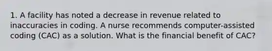 1. A facility has noted a decrease in revenue related to inaccuracies in coding. A nurse recommends computer-assisted coding (CAC) as a solution. What is the financial benefit of CAC?