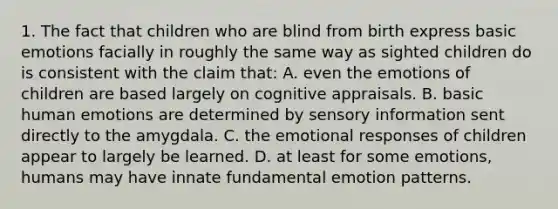 1. The fact that children who are blind from birth express basic emotions facially in roughly the same way as sighted children do is consistent with the claim that: A. even the emotions of children are based largely on cognitive appraisals. B. basic human emotions are determined by sensory information sent directly to the amygdala. C. the emotional responses of children appear to largely be learned. D. at least for some emotions, humans may have innate fundamental emotion patterns.