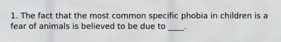 1. The fact that the most common specific phobia in children is a fear of animals is believed to be due to ____.