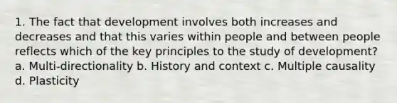 1. The fact that development involves both increases and decreases and that this varies within people and between people reflects which of the key principles to the study of development? a. Multi-directionality b. History and context c. Multiple causality d. Plasticity