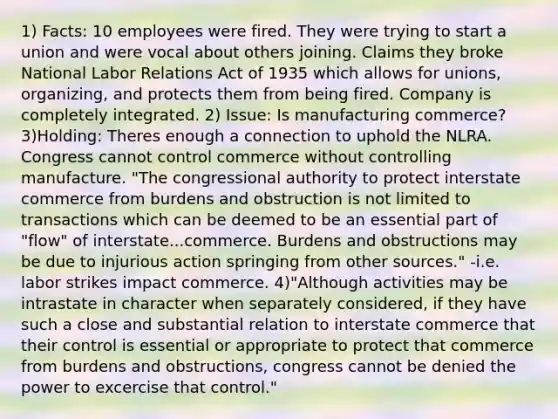 1) Facts: 10 employees were fired. They were trying to start a union and were vocal about others joining. Claims they broke National Labor Relations Act of 1935 which allows for unions, organizing, and protects them from being fired. Company is completely integrated. 2) Issue: Is manufacturing commerce? 3)Holding: Theres enough a connection to uphold the NLRA. Congress cannot control commerce without controlling manufacture. "The congressional authority to protect interstate commerce from burdens and obstruction is not limited to transactions which can be deemed to be an essential part of "flow" of interstate...commerce. Burdens and obstructions may be due to injurious action springing from other sources." -i.e. labor strikes impact commerce. 4)"Although activities may be intrastate in character when separately considered, if they have such a close and substantial relation to interstate commerce that their control is essential or appropriate to protect that commerce from burdens and obstructions, congress cannot be denied the power to excercise that control."