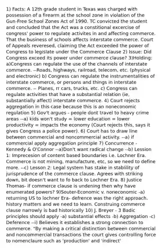 1) Facts: A 12th grade student in Texas was charged with possession of a firearm at the school zone in violation of the Gun-Free School Zones Act of 1990. TC convicted the student and concluded that the Act was a constitional excercise of congress' power to regulate activites in and affecting commerce. That the business of schools affects interstate commerce. Court of Appeals reveresed, claiming the Act exceeded the power of Congress to legislate under the Commerce Clause 2) Issue: Did Congress exceed its power under commerce clause? 3)Holding: a)Congress can regulate the use of the channels of interstate commerce. --Roads, highways, railroad, telecom, etc. (physical and electronic) b) Congress can regulate the instrumentalities of interstate commerce, or persons and things in interstate commerce. -- Planes, rr cars, trucks, etc. c) Congress can regulate activities that have a substantial relation (ie, substantially affect) interstate commerce. 4) Court rejects aggregation in this case because this is an noneconomic regulation 5) Gov't argues - people dont travel to heavy crime areas --a) kids won't study = lower education = lower productivity = impacts the economy (Court rejects this, says it gives Congress a police power). 6) Court has to draw line between commercial and noncommercial activity. --a) if commercial apply aggregation principle 7) Concurrence - Kennedy & O'Connor --a)Don't want radical change --b) Lession 1: Imprecesion of content based boundaries i.e. Lochner Era. Commerce is not mining, manufacture, etc, so we need to define more. --c) Lesson 2: Legal system has stake in stablility of jurisprudence of the commerce clause. Agrees with striking down, bit doesn't want to fo back to Lochner Era. 8) Justice Thomas- if commerce clause is undening then why have enumerated powers? 9)Souter-Economic v. noneconomic -a) returning US to lochner Era- defrence was the right approach. history matters and we need to learn. Construing commerce clause narrowly is bad historically 10) J. Breyer - 3 Badic principles should apply -a) substantial effects -b) Aggregation -c) Deference --i) Believes it establishes a strong connection to commerce. "By making a critical distinction between commercial and noncommercial transactions the court gives controlling force to nomenclaure such as 'production' and 'indirect'