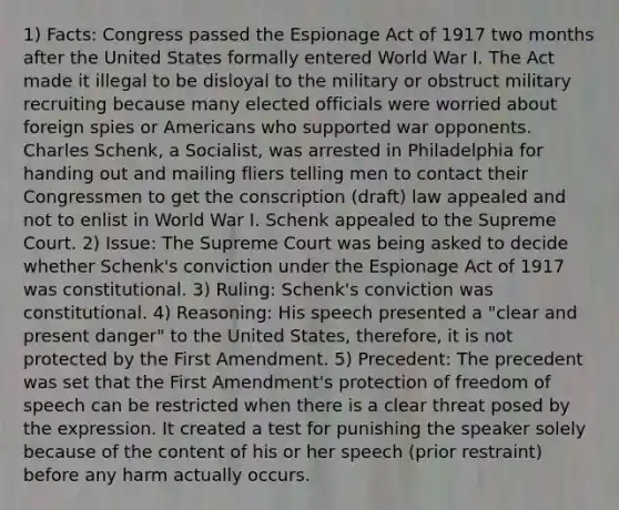 1) Facts: Congress passed the Espionage Act of 1917 two months after the United States formally entered World War I. The Act made it illegal to be disloyal to the military or obstruct military recruiting because many elected officials were worried about foreign spies or Americans who supported war opponents. Charles Schenk, a Socialist, was arrested in Philadelphia for handing out and mailing fliers telling men to contact their Congressmen to get the conscription (draft) law appealed and not to enlist in World War I. Schenk appealed to the Supreme Court. 2) Issue: The Supreme Court was being asked to decide whether Schenk's conviction under the Espionage Act of 1917 was constitutional. 3) Ruling: Schenk's conviction was constitutional. 4) Reasoning: His speech presented a "clear and present danger" to the United States, therefore, it is not protected by the First Amendment. 5) Precedent: The precedent was set that the First Amendment's protection of freedom of speech can be restricted when there is a clear threat posed by the expression. It created a test for punishing the speaker solely because of the content of his or her speech (prior restraint) before any harm actually occurs.