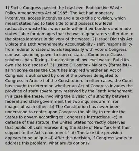 1) Facts: Congress passed the Low-Level Radioactive Waste Policy Amendments Act of 1985. The Act had monetary incentives, access incentives and a take title provision, which meant states had to take title to and possess low level radioactive waste that was made within their borders and made states liable for damages that the waste generators suffer due to the states lateness in delivery of the waste. 2) Issue: Did this Act violate the 10th Amendment? Accountability - shift responsibility from federal to state officials (especially with voters)Congress can use spending power to coerce states. Commerce Clause solution - ban. Taxing - tax creation of low level waste. Build its own site to dispose of. 3) Justice O'Connor - Majority (formalist) -a) "In some cases the Court has inquired whether an Act of Congress is authorized by one of the powers delegated to Congress in Article I of the Constitution. In other cases, the Court has sought to determine whether an Act of Congress invades the province of state sovereignty reserved by the Tenth Amendment. In a case like these, involving the division of authority between federal and state government the two inquiries are mirror images of each other. -b) The Constitution has never been understood to confer upon Congress the ability to require the States to govern according to Congress's instructions. -c) In defense of this statute, the United States "correctly observes that public officials representing the State of New York lent their support to the Act's enactment." -d) The take title provision appears to be unique --i) After this decision, if Congress wants to address this problem, what are its options?