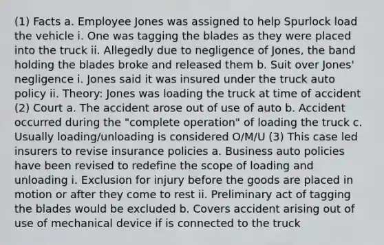 (1) Facts a. Employee Jones was assigned to help Spurlock load the vehicle i. One was tagging the blades as they were placed into the truck ii. Allegedly due to negligence of Jones, the band holding the blades broke and released them b. Suit over Jones' negligence i. Jones said it was insured under the truck auto policy ii. Theory: Jones was loading the truck at time of accident (2) Court a. The accident arose out of use of auto b. Accident occurred during the "complete operation" of loading the truck c. Usually loading/unloading is considered O/M/U (3) This case led insurers to revise insurance policies a. Business auto policies have been revised to redefine the scope of loading and unloading i. Exclusion for injury before the goods are placed in motion or after they come to rest ii. Preliminary act of tagging the blades would be excluded b. Covers accident arising out of use of mechanical device if is connected to the truck