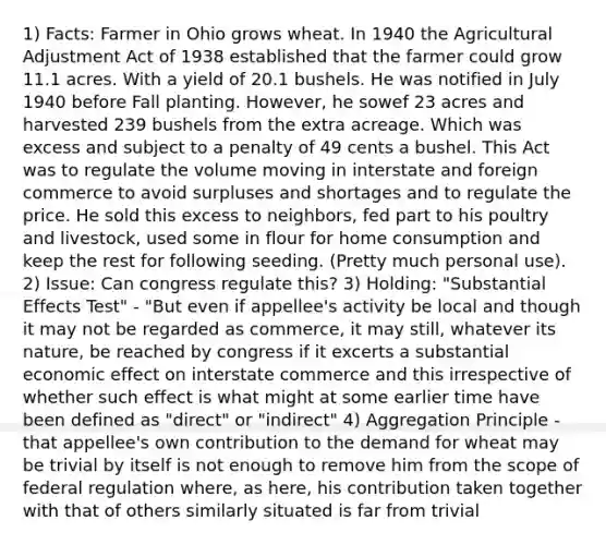 1) Facts: Farmer in Ohio grows wheat. In 1940 the Agricultural Adjustment Act of 1938 established that the farmer could grow 11.1 acres. With a yield of 20.1 bushels. He was notified in July 1940 before Fall planting. However, he sowef 23 acres and harvested 239 bushels from the extra acreage. Which was excess and subject to a penalty of 49 cents a bushel. This Act was to regulate the volume moving in interstate and foreign commerce to avoid surpluses and shortages and to regulate the price. He sold this excess to neighbors, fed part to his poultry and livestock, used some in flour for home consumption and keep the rest for following seeding. (Pretty much personal use). 2) Issue: Can congress regulate this? 3) Holding: "Substantial Effects Test" - "But even if appellee's activity be local and though it may not be regarded as commerce, it may still, whatever its nature, be reached by congress if it excerts a substantial economic effect on interstate commerce and this irrespective of whether such effect is what might at some earlier time have been defined as "direct" or "indirect" 4) Aggregation Principle - that appellee's own contribution to the demand for wheat may be trivial by itself is not enough to remove him from the scope of federal regulation where, as here, his contribution taken together with that of others similarly situated is far from trivial