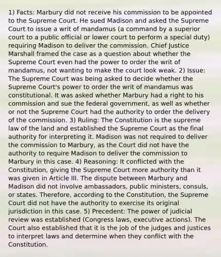 1) Facts: Marbury did not receive his commission to be appointed to the Supreme Court. He sued Madison and asked the Supreme Court to issue a writ of mandamus (a command by a superior court to a public official or lower court to perform a special duty) requiring Madison to deliver the commission. Chief Justice Marshall framed the case as a question about whether the Supreme Court even had the power to order the writ of mandamus, not wanting to make the court look weak. 2) Issue: The Supreme Court was being asked to decide whether the Supreme Court's power to order the writ of mandamus was constitutional. It was asked whether Marbury had a right to his commission and sue the federal government, as well as whether or not the Supreme Court had the authority to order the delivery of the commission. 3) Ruling: The Constitution is the supreme law of the land and established the Supreme Court as the final authority for interpreting it. Madison was not required to deliver the commission to Marbury, as the Court did not have the authority to require Madison to deliver the commission to Marbury in this case. 4) Reasoning: It conflicted with the Constitution, giving the Supreme Court more authority than it was given in Article III. The dispute between Marbury and Madison did not involve ambassadors, public ministers, consuls, or states. Therefore, according to the Constitution, the Supreme Court did not have the authority to exercise its original jurisdiction in this case. 5) Precedent: The power of judicial review was established (Congress laws, executive actions). The Court also established that it is the job of the judges and justices to interpret laws and determine when they conflict with the Constitution.