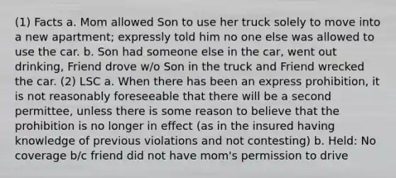 (1) Facts a. Mom allowed Son to use her truck solely to move into a new apartment; expressly told him no one else was allowed to use the car. b. Son had someone else in the car, went out drinking, Friend drove w/o Son in the truck and Friend wrecked the car. (2) LSC a. When there has been an express prohibition, it is not reasonably foreseeable that there will be a second permittee, unless there is some reason to believe that the prohibition is no longer in effect (as in the insured having knowledge of previous violations and not contesting) b. Held: No coverage b/c friend did not have mom's permission to drive