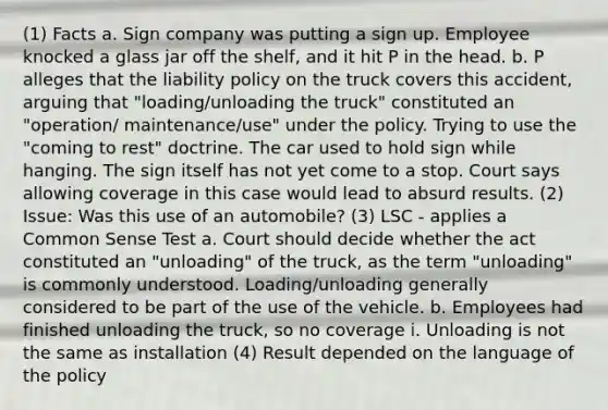 (1) Facts a. Sign company was putting a sign up. Employee knocked a glass jar off the shelf, and it hit P in the head. b. P alleges that the liability policy on the truck covers this accident, arguing that "loading/unloading the truck" constituted an "operation/ maintenance/use" under the policy. Trying to use the "coming to rest" doctrine. The car used to hold sign while hanging. The sign itself has not yet come to a stop. Court says allowing coverage in this case would lead to absurd results. (2) Issue: Was this use of an automobile? (3) LSC - applies a Common Sense Test a. Court should decide whether the act constituted an "unloading" of the truck, as the term "unloading" is commonly understood. Loading/unloading generally considered to be part of the use of the vehicle. b. Employees had finished unloading the truck, so no coverage i. Unloading is not the same as installation (4) Result depended on the language of the policy