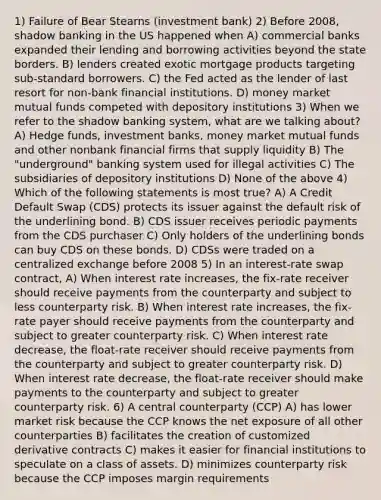 1) Failure of Bear Stearns (investment bank) 2) Before 2008, shadow banking in the US happened when A) commercial banks expanded their lending and borrowing activities beyond the state borders. B) lenders created exotic mortgage products targeting sub-standard borrowers. C) the Fed acted as the lender of last resort for non-bank financial institutions. D) money market mutual funds competed with depository institutions 3) When we refer to the shadow banking system, what are we talking about? A) Hedge funds, investment banks, money market mutual funds and other nonbank financial firms that supply liquidity B) The "underground" banking system used for illegal activities C) The subsidiaries of depository institutions D) None of the above 4) Which of the following statements is most true? A) A Credit Default Swap (CDS) protects its issuer against the default risk of the underlining bond. B) CDS issuer receives periodic payments from the CDS purchaser C) Only holders of the underlining bonds can buy CDS on these bonds. D) CDSs were traded on a centralized exchange before 2008 5) In an interest-rate swap contract, A) When interest rate increases, the fix-rate receiver should receive payments from the counterparty and subject to less counterparty risk. B) When interest rate increases, the fix-rate payer should receive payments from the counterparty and subject to greater counterparty risk. C) When interest rate decrease, the float-rate receiver should receive payments from the counterparty and subject to greater counterparty risk. D) When interest rate decrease, the float-rate receiver should make payments to the counterparty and subject to greater counterparty risk. 6) A central counterparty (CCP) A) has lower market risk because the CCP knows the net exposure of all other counterparties B) facilitates the creation of customized derivative contracts C) makes it easier for financial institutions to speculate on a class of assets. D) minimizes counterparty risk because the CCP imposes margin requirements