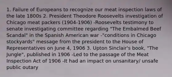 1. Failure of Europeans to recognize our meat inspection laws of the late 1800s 2. President Theodore Roosevelts investigation of Chicago meat packers (1904-1906) -Roosevelts testimony to senate investigating committee regarding "The Embalmed Beef Scandal" in the Spanish American war -"conditions in Chicago stockyards" message from the president to the House of Representatives on June 4, 1906 3. Upton Sinclair's book, "The Jungle", published in 1906 -Led to the passage of the Meat Inspection Act of 1906 -It had an impact on unsanitary/ unsafe public outary