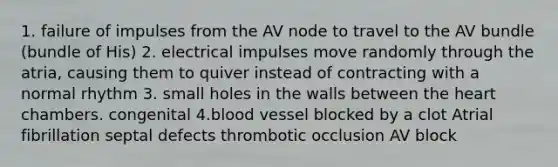 1. failure of impulses from the AV node to travel to the AV bundle (bundle of His) 2. electrical impulses move randomly through the atria, causing them to quiver instead of contracting with a normal rhythm 3. small holes in the walls between the heart chambers. congenital 4.blood vessel blocked by a clot Atrial fibrillation septal defects thrombotic occlusion AV block