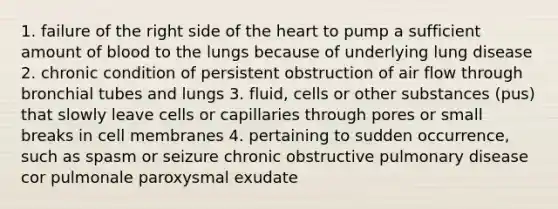 1. failure of the right side of the heart to pump a sufficient amount of blood to the lungs because of underlying lung disease 2. chronic condition of persistent obstruction of air flow through bronchial tubes and lungs 3. fluid, cells or other substances (pus) that slowly leave cells or capillaries through pores or small breaks in cell membranes 4. pertaining to sudden occurrence, such as spasm or seizure chronic obstructive pulmonary disease cor pulmonale paroxysmal exudate