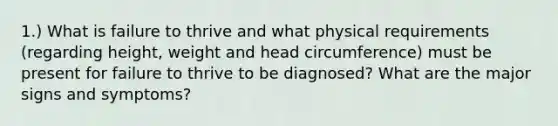 1.) What is failure to thrive and what physical requirements (regarding height, weight and head circumference) must be present for failure to thrive to be diagnosed? What are the major signs and symptoms?