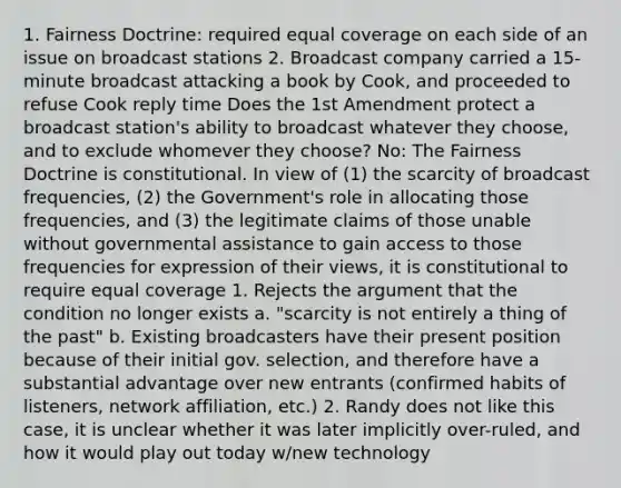 1. Fairness Doctrine: required equal coverage on each side of an issue on broadcast stations 2. Broadcast company carried a 15-minute broadcast attacking a book by Cook, and proceeded to refuse Cook reply time Does the 1st Amendment protect a broadcast station's ability to broadcast whatever they choose, and to exclude whomever they choose? No: The Fairness Doctrine is constitutional. In view of (1) the scarcity of broadcast frequencies, (2) the Government's role in allocating those frequencies, and (3) the legitimate claims of those unable without governmental assistance to gain access to those frequencies for expression of their views, it is constitutional to require equal coverage 1. Rejects the argument that the condition no longer exists a. "scarcity is not entirely a thing of the past" b. Existing broadcasters have their present position because of their initial gov. selection, and therefore have a substantial advantage over new entrants (confirmed habits of listeners, network affiliation, etc.) 2. Randy does not like this case, it is unclear whether it was later implicitly over-ruled, and how it would play out today w/new technology