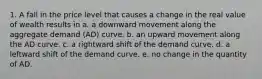 1. A fall in the price level that causes a change in the real value of wealth results in a. a downward movement along the aggregate demand (AD) curve. b. an upward movement along the AD curve. c. a rightward shift of the demand curve. d. a leftward shift of the demand curve. e. no change in the quantity of AD.