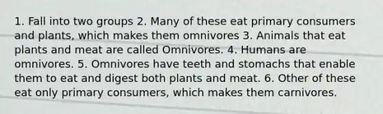 1. Fall into two groups 2. Many of these eat primary consumers and plants, which makes them omnivores 3. Animals that eat plants and meat are called Omnivores. 4. Humans are omnivores. 5. Omnivores have teeth and stomachs that enable them to eat and digest both plants and meat. 6. Other of these eat only primary consumers, which makes them carnivores.