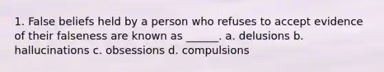 1. False beliefs held by a person who refuses to accept evidence of their falseness are known as ______. a. delusions b. hallucinations c. obsessions d. compulsions