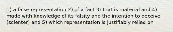 1) a false representation 2) of a fact 3) that is material and 4) made with knowledge of its falsity and the intention to deceive (scienter) and 5) which representation is justifiably relied on