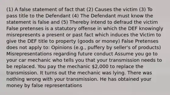 (1) A false statement of fact that (2) Causes the victim (3) To pass title to the Defendant (4) The Defendant must know the statement is false and (5) Thereby intend to defraud the victim False pretenses is a statutory offense in which the DEF knowingly misrepresents a present or past fact which induces the Victim to give the DEF title to property (goods or money) False Pretenses does not apply to: Opinions (e.g., puffery by seller's of products) Misrepresentations regarding future conduct Assume you go to your car mechanic who tells you that your transmission needs to be replaced. You pay the mechanic 2,000 to replace the transmission. It turns out the mechanic was lying. There was nothing wrong with your transmission. He has obtained your money by false representations