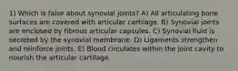 1) Which is false about synovial joints? A) All articulating bone surfaces are covered with articular cartilage. B) Synovial joints are enclosed by fibrous articular capsules. C) Synovial fluid is secreted by the synovial membrane. D) Ligaments strengthen and reinforce joints. E) Blood circulates within the joint cavity to nourish the articular cartilage.