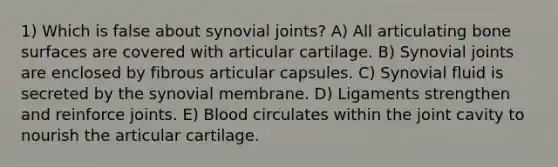 1) Which is false about synovial joints? A) All articulating bone surfaces are covered with articular cartilage. B) Synovial joints are enclosed by fibrous articular capsules. C) Synovial fluid is secreted by the synovial membrane. D) Ligaments strengthen and reinforce joints. E) Blood circulates within the joint cavity to nourish the articular cartilage.