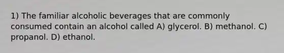 1) The familiar alcoholic beverages that are commonly consumed contain an alcohol called A) glycerol. B) methanol. C) propanol. D) ethanol.