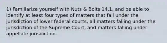 1) Familiarize yourself with Nuts & Bolts 14.1, and be able to identify at least four types of matters that fall under the jurisdiction of lower federal courts, all matters falling under the jurisdiction of the Supreme Court, and matters falling under appellate jurisdiction.