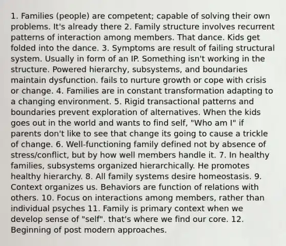 1. Families (people) are competent; capable of solving their own problems. It's already there 2. Family structure involves recurrent patterns of interaction among members. That dance. Kids get folded into the dance. 3. Symptoms are result of failing structural system. Usually in form of an IP. Something isn't working in the structure. Powered hierarchy, subsystems, and boundaries maintain dysfunction. fails to nurture growth or cope with crisis or change. 4. Families are in constant transformation adapting to a changing environment. 5. Rigid transactional patterns and boundaries prevent exploration of alternatives. When the kids goes out in the world and wants to find self, "Who am I" if parents don't like to see that change its going to cause a trickle of change. 6. Well-functioning family defined not by absence of stress/conflict, but by how well members handle it. 7. In healthy families, subsystems organized hierarchically. He promotes healthy hierarchy. 8. All family systems desire homeostasis. 9. Context organizes us. Behaviors are function of relations with others. 10. Focus on interactions among members, rather than individual psyches 11. Family is primary context when we develop sense of "self". that's where we find our core. 12. Beginning of post modern approaches.