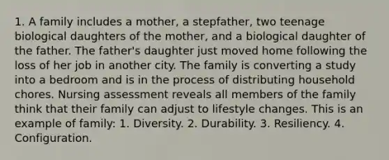 1. A family includes a mother, a stepfather, two teenage biological daughters of the mother, and a biological daughter of the father. The father's daughter just moved home following the loss of her job in another city. The family is converting a study into a bedroom and is in the process of distributing household chores. Nursing assessment reveals all members of the family think that their family can adjust to lifestyle changes. This is an example of family: 1. Diversity. 2. Durability. 3. Resiliency. 4. Configuration.