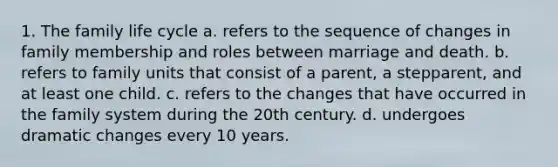 1. The family life cycle a. refers to the sequence of changes in family membership and roles between marriage and death. b. refers to family units that consist of a parent, a stepparent, and at least one child. c. refers to the changes that have occurred in the family system during the 20th century. d. undergoes dramatic changes every 10 years.