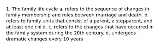 1. The family life cycle a. refers to the sequence of changes in family membership and roles between marriage and death. b. refers to family units that consist of a parent, a stepparent, and at least one child. c. refers to the changes that have occurred in the family system during the 20th century. d. undergoes dramatic changes every 10 years