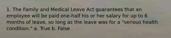 1. The Family and Medical Leave Act guarantees that an employee will be paid one-half his or her salary for up to 6 months of leave, so long as the leave was for a "serious health condition." a. True b. False