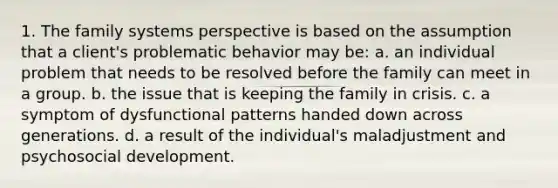 1. The family systems perspective is based on the assumption that a client's problematic behavior may be: a. an individual problem that needs to be resolved before the family can meet in a group. b. the issue that is keeping the family in crisis. c. a symptom of dysfunctional patterns handed down across generations. d. a result of the individual's maladjustment and psychosocial development.