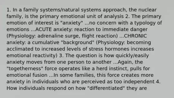 1. In a family systems/natural systems approach, the nuclear family, is the primary emotional unit of analysis 2. The primary emotion of interest is "anxiety" ...no concern with a typology of emotions ...ACUTE anxiety: reaction to immediate danger (Physiology: adrenaline surge, flight reaction) ...CHRONIC anxiety: a cumulative "background" (Physiology: becoming acclimated to increased levels of stress hormones increases emotional reactivity) 3. The question is how quickly/easily anxiety moves from one person to another ...Again, the "togetherness" force operates like a herd instinct, pulls for emotional fusion ...In some families, this force creates more anxiety in individuals who are perceived as too independent 4. How individuals respond on how "differentiated" they are