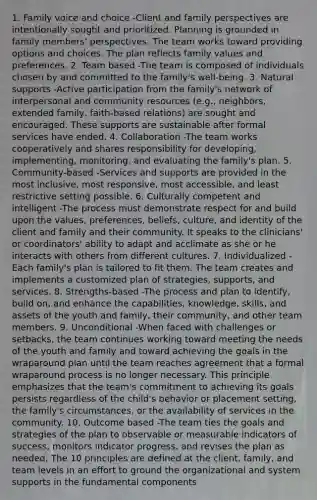 1. Family voice and choice -Client and family perspectives are intentionally sought and prioritized. Planning is grounded in family members' perspectives. The team works toward providing options and choices. The plan reflects family values and preferences. 2. Team based -The team is composed of individuals chosen by and committed to the family's well-being. 3. Natural supports -Active participation from the family's network of interpersonal and community resources (e.g., neighbors, extended family, faith-based relations) are sought and encouraged. These supports are sustainable after formal services have ended. 4. Collaboration -The team works cooperatively and shares responsibility for developing, implementing, monitoring, and evaluating the family's plan. 5. Community-based -Services and supports are provided in the most inclusive, most responsive, most accessible, and least restrictive setting possible. 6. Culturally competent and intelligent -The process must demonstrate respect for and build upon the values, preferences, beliefs, culture, and identity of the client and family and their community. It speaks to the clinicians' or coordinators' ability to adapt and acclimate as she or he interacts with others from different cultures. 7. Individualized -Each family's plan is tailored to fit them. The team creates and implements a customized plan of strategies, supports, and services. 8. Strengths-based -The process and plan to identify, build on, and enhance the capabilities, knowledge, skills, and assets of the youth and family, their community, and other team members. 9. Unconditional -When faced with challenges or setbacks, the team continues working toward meeting the needs of the youth and family and toward achieving the goals in the wraparound plan until the team reaches agreement that a formal wraparound process is no longer necessary. This principle emphasizes that the team's commitment to achieving its goals persists regardless of the child's behavior or placement setting, the family's circumstances, or the availability of services in the community. 10. Outcome based -The team ties the goals and strategies of the plan to observable or measurable indicators of success, monitors indicator progress, and revises the plan as needed. The 10 principles are defined at the client, family, and team levels in an effort to ground the organizational and system supports in the fundamental components