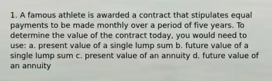 1. A famous athlete is awarded a contract that stipulates equal payments to be made monthly over a period of five years. To determine the value of the contract today, you would need to use: a. present value of a single lump sum b. future value of a single lump sum c. present value of an annuity d. future value of an annuity