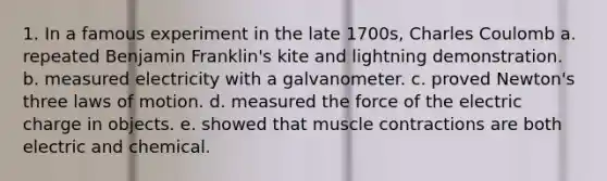 1. In a famous experiment in the late 1700s, Charles Coulomb a. repeated Benjamin Franklin's kite and lightning demonstration. b. measured electricity with a galvanometer. c. proved Newton's three laws of motion. d. measured the force of the electric charge in objects. e. showed that muscle contractions are both electric and chemical.